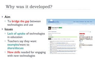 Why was it developed? Aim To  bridge the gap  between technologies and use Issues Lack of uptake  of technologies in education Teachers say they want  examples /want to  share/discuss New skills  needed for engaging with new technologies 