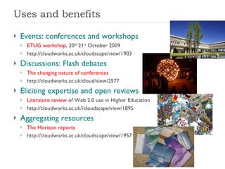 Uses and benefits Events: conferences and workshops ETUG workshop , 20 th- 21 st  October 2009 http://cloudworks.ac.uk/cloudscape/view/1903 Discussions: Flash debates The changing nature of conferences http://cloudworks.ac.uk/cloud/view/2577 Eliciting expertise and open reviews Literature review  of Web 2.0 use in Higher Education http://cloudworks.ac.uk//cloudscape/view/1895 Aggregating resources The Horizon reports http://cloudworks.ac.uk/cloudscape/view/1957 