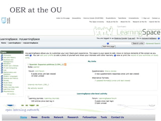 OER at the OU OpenLearn  Repository of OER Built in Moodle Set of collaboration tools (Flashmeeting, Compendium, etc.) Olnet OU and Carnegie Melon Global network of support for design and use of OER Fellowship scheme Applying Learning Design tools to OER 