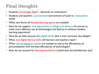 Final thoughts Students  increasingly digital  – demands on institutions?  Students and teachers -  personalised  environment of tools vs.  institutional  tools?  What new forms of  blended learning spaces  are needed? How do we support  new approaches to design and delivery  of courses to make more effective use of technologies and lead to an enhance student learning experience? How do we take account of a  digital divide  that is ever narrower but deeper? What  new digital literacy skills  will learners and teachers need ?  What  new pedagogical models  are needed to marry the affordances of personalisation with the best affordances of technologies? How do we account for  blurring boundaries  (real/virtual, formal/informal, etc)?   