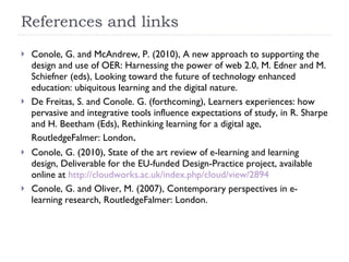 References and links Conole, G. and McAndrew, P. (2010), A new approach to supporting the design and use of OER: Harnessing the power of web 2.0, M. Edner and M. Schiefner (eds), Looking toward the future of technology enhanced education: ubiquitous learning and the digital nature. De Freitas, S. and Conole. G. (forthcoming), Learners experiences: how pervasive and integrative tools influence expectations of study, in R. Sharpe and H. Beetham (Eds), Rethinking learning for a digital age,  RoutledgeFalmer: London .  Conole, G. (2010), State of the art review of e-learning and learning design, Deliverable for the EU-funded Design-Practice project, available online at  http://cloudworks.ac.uk/index.php/cloud/view/2894 Conole, G. and Oliver, M. (2007), Contemporary perspectives in e-learning research, RoutledgeFalmer: London.  