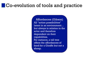 Co-evolution of tools and practice

             Affordances (Gibson)
            All "action possibilities"
            latent in an environment…
            but always in relation to the
            actor and therefore
            dependent on their
            capabilities.
            For instance, a tall tree
            offers the affordances of
            food for a Giraffe but not a
            sheep.
 