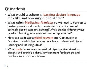 Questions
    What would a coherent learning design language
     look like and how might it be shared?
    What other Mediating Artefacts do we need to develop to
     enable learners and teachers make more effective use of
     technologies to support learning? What are the different ways
     in which learning interventions can be represented?
    How can we foster a global network and Community of
     Practice to enable learners and teachers to share and discuss
     learning and teaching ideas?
    What tools do we need to guide design practice, visualise
     designs and provide a digital environment for learners and
     teachers to share and discuss?


    10
 