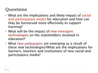 Questions
    What are the implications and likely impact of social
     and participatory media for education and how can
     they be harnessed more effectively to support
     learning?
    What will be the impact of new emergent
     technologies on the stakeholders involved in
     education?
    What new pedagogies are emerging as a result of
     these new technologies?What are the implications for
     learners, teachers and institutions of new social and
     participatory media?



    11
 