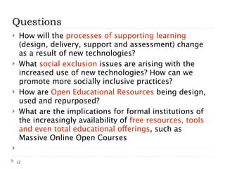 Questions
    How will the processes of supporting learning
     (design, delivery, support and assessment) change
     as a result of new technologies?
    What social exclusion issues are arising with the
     increased use of new technologies? How can we
     promote more socially inclusive practices?
    How are Open Educational Resources being design,
     used and repurposed?
    What are the implications for formal institutions of
     the increasingly availability of free resources, tools
     and even total educational offerings, such as
     Massive Online Open Courses


    12
 