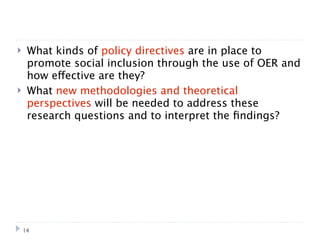     What kinds of policy directives are in place to
     promote social inclusion through the use of OER and
     how effective are they?
    What new methodologies and theoretical
     perspectives will be needed to address these
     research questions and to interpret the ﬁndings?




    14
 