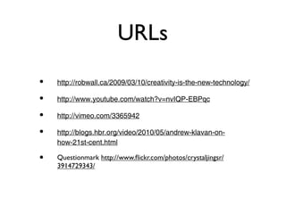 URLs
•   http://robwall.ca/2009/03/10/creativity-is-the-new-technology/

•   http://www.youtube.com/watch?v=nvIQP-EBPqc

•   http://vimeo.com/3365942

•   http://blogs.hbr.org/video/2010/05/andrew-klavan-on-
    how-21st-cent.html

•   Questionmark http://www.ﬂickr.com/photos/crystaljingsr/
    3914729343/
 