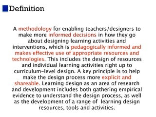 Definition                                             3




 A methodology for enabling teachers/designers to
   make more informed decisions in how they go
       about designing learning activities and
interventions, which is pedagogically informed and
 makes effective use of appropriate resources and
technologies. This includes the design of resources
    and individual learning activities right up to
 curriculum-level design. A key principle is to help
     make the design process more explicit and
 shareable. Learning design as an area of research
and development includes both gathering empirical
evidence to understand the design process, as well
 as the development of a range of learning design
           resources, tools and activities.
 