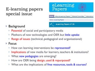 E-learning papers special issue Background Potential  of social and participatory media Plethora of new technologies and OER but  little uptake Range of issues  (technical, pedagogical and organisational) Focus How can learning interventions be  represented? Implications  of new media for learners, teachers & institutions? What  new pedagogies  are emerging? How are OER being  design, used & repurposed? What are the implications of  free resources, tools & courses? 