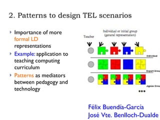 2. Patterns to design TEL scenarios Importance of more  formal LD  representations Example:  application to teaching computing curriculum Patterns  as mediators between pedagogy and technology Félix Buendía-García  José Vte. Benlloch-Dualde 