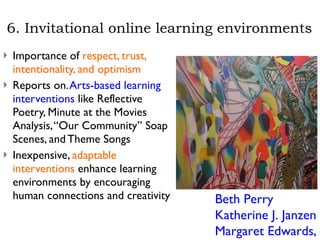 6. Invitational online learning environments Importance of  respect, trust, intentionality, and optimism  Reports on . Arts-based learning interventions  like Reflective Poetry, Minute at the Movies Analysis, “Our Community” Soap Scenes, and Theme Songs  Inexpensive,  adaptable interventions  enhance learning environments by encouraging human connections and creativity Beth Perry Katherine J. Janzen Margaret Edwards, 