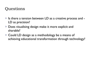 Questions Is there a tension between LD as a creative process and - LD as precision? Does visualising design make it more explicit and sharable? Could LD design as a methodology be a means of achieving educational transformation through technology? 