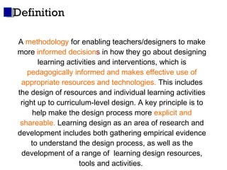 Definition A  methodology  for enabling teachers/designers to make more  informed decision s  in how they go about designing learning activities and interventions, which is   pedagogically informed and makes effective use of appropriate resources and technologies.  This includes the design of resources and individual learning activities right up to curriculum-level design. A key principle is to help make the design process more  explicit and shareable.  Learning design as an area of research and development includes both gathering empirical evidence to understand the design process, as well as the development of a range of  learning design resources, tools and activities.  