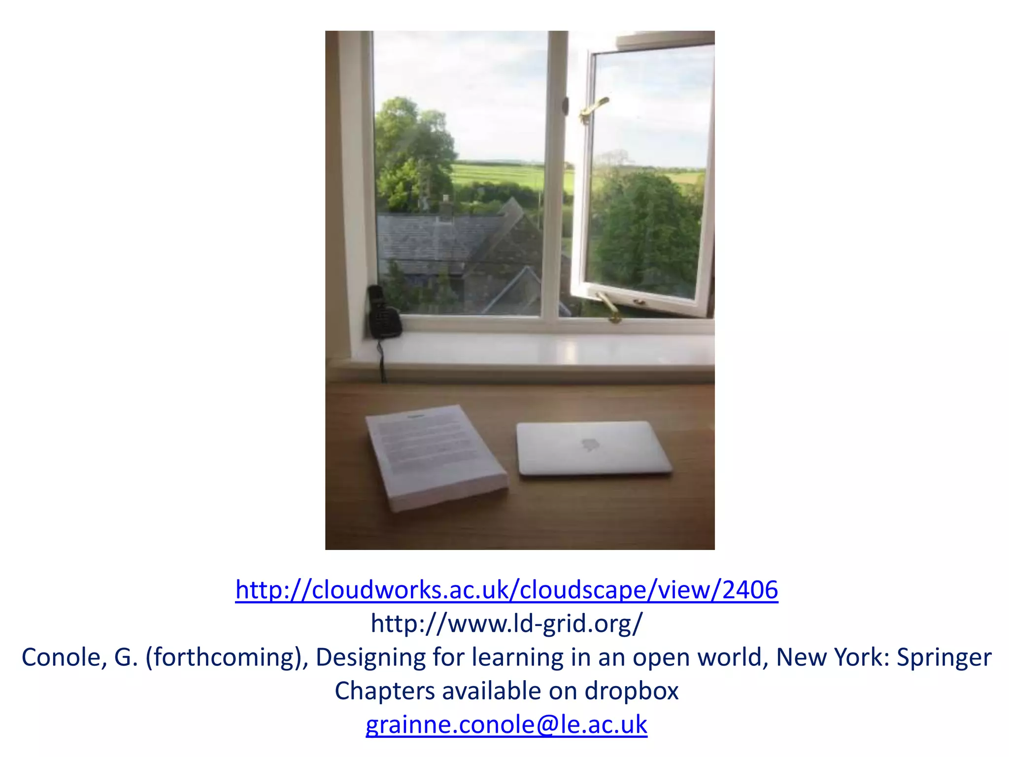 http://cloudworks.ac.uk/cloudscape/view/2406
                               http://www.ld-grid.org/
Conole, G. (forthcoming), Designing for learning in an open world, New York: Springer
                            Chapters available on dropbox
                              grainne.conole@le.ac.uk
 