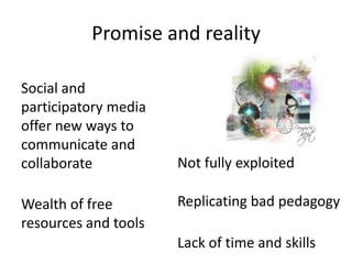 Promise and reality

Social and
participatory media
offer new ways to
communicate and
collaborate           Not fully exploited

Wealth of free        Replicating bad pedagogy
resources and tools
                      Lack of time and skills
 