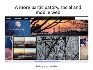 A more participatory, social and 
mobile web 
https://www.flickr.com/groups/2431873@N25/ 
Flickr group: 1picaday 
Peer critiquing 
Community formation 
User-generated content 
Collective aggregation 
of content 
Digital personas 
Blurring of boundaries 
 
