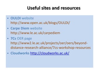 Useful sites and resources 
• OULDI website 
http://www.open.ac.uk/blogs/OULDI/ 
• Carpe Diem website 
http://www.le.ac.uk/carpediem 
• 7Cs OER page 
http://www2.le.ac.uk/projects/oer/oers/beyond-distance- 
research-alliance/7cs-workshop-resources 
• Cloudworks http://cloudworks.ac.uk/ 
