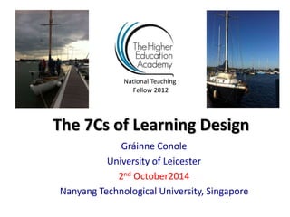 National Teaching 
Fellow 2012 
The 7Cs of Learning Design 
Gráinne Conole 
University of Leicester 
2nd October2014 
Nanyang Technological University, Singapore 
 