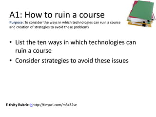 A1: How to ruin a course
• List the ten ways in which technologies can
ruin a course
• Consider strategies to avoid these issues
Purpose: To consider the ways in which technologies can ruin a course
and creation of strategies to avoid these problems
E-tivity Rubric: hhttp://tinyurl.com/m3x32se
 