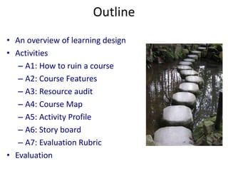 Outline
• An overview of learning design
• Activities
– A1: How to ruin a course
– A2: Course Features
– A3: Resource audit
– A4: Course Map
– A5: Activity Profile
– A6: Story board
– A7: Evaluation Rubric
• Evaluation
 
