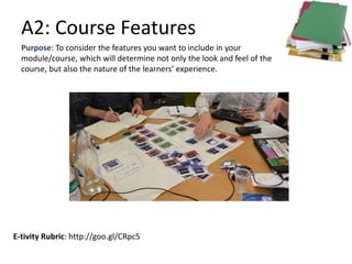 A2: Course Features
E-tivity Rubric: http://goo.gl/CRpc5
Purpose: To consider the features you want to include in your
module/course, which will determine not only the look and feel of the
course, but also the nature of the learners’ experience.
 