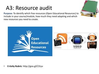 A3: Resource audit
• E-tivity Rubric: http://goo.gl/C31yv
Purpose: To identify which free resources (Open Educational Resources) to
include in your course/module, how much they need adapting and which
new resources you need to create.
 
