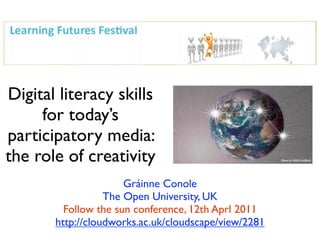 Digital literacy skills
     for today’s
participatory media:
the role of creativity
                      Gráinne Conole
                  The Open University, UK
         Follow the sun conference, 12th Aprl 2011
       http://cloudworks.ac.uk/cloudscape/view/2281
 