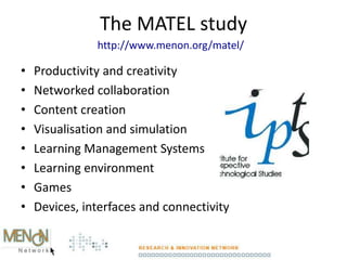 The MATEL study
• Productivity and creativity
• Networked collaboration
• Content creation
• Visualisation and simulation
• Learning Management Systems
• Learning environment
• Games
• Devices, interfaces and connectivity
http://www.menon.org/matel/
 