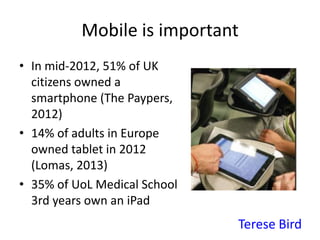 Mobile is important
• In mid-2012, 51% of UK
citizens owned a
smartphone (The Paypers,
2012)
• 14% of adults in Europe
owned tablet in 2012
(Lomas, 2013)
• 35% of UoL Medical School
3rd years own an iPad
Terese Bird
 