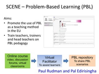SCENE – Problem-Based Learning (PBL)
Aims:
• Promote the use of PBL
as a teaching method
in the EU
• Train teachers, trainers
and head teachers on
PBL pedagogy
Online course
video, discussion
forums, virtual
classrooms
PBL repository
To share PBL
scenarios
Virtual
Facilitator
To assist learners
Paul Rudman and Pal Edirisingha
 