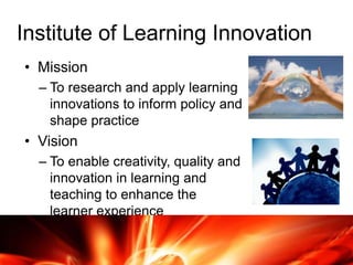 Institute of Learning Innovation
• Mission
– To research and apply learning
innovations to inform policy and
shape practice
• Vision
– To enable creativity, quality and
innovation in learning and
teaching to enhance the
learner experience
 
