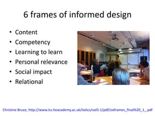 6 frames of informed design
• Content
• Competency
• Learning to learn
• Personal relevance
• Social impact
• Relational
Christine Bruce, http://www.ics.heacademy.ac.uk/italics/vol5-1/pdf/sixframes_final%20_1_.pdf
 