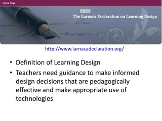 http://www.larnacadeclaration.org/
• Definition of Learning Design
• Teachers need guidance to make informed
design decisions that are pedagogically
effective and make appropriate use of
technologies
 