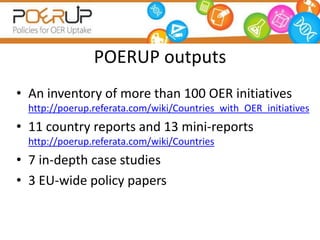 POERUP outputs
• An inventory of more than 100 OER initiatives
http://poerup.referata.com/wiki/Countries_with_OER_initiatives
• 11 country reports and 13 mini-reports
http://poerup.referata.com/wiki/Countries
• 7 in-depth case studies
• 3 EU-wide policy papers
 