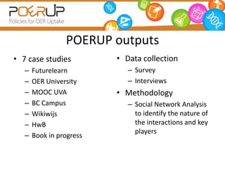 OER community case studies
• 7 case studies
– Futurelearn
– OER University
– MOOC UVA
– BC Campus
– Wikiwijs
– HwB
– Book in progress
• Data collection
– Survey
– Interviews
• Methodology
– Social Network Analysis
to identify the nature of
the interactions and key
players
POERUP outputs
 