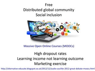 Massive Open Online Courses (MOOCs)
Free
Distributed global community
Social inclusion
High dropout rates
Learning income not learning outcome
Marketing exercise
http://alternative-educate.blogspot.co.uk/2012/12/audio-ascilite-2012-great-debate-moocs.html
 