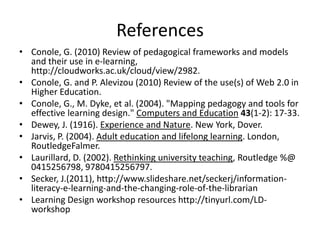 References
• Conole, G. (2010) Review of pedagogical frameworks and models
and their use in e-learning,
http://cloudworks.ac.uk/cloud/view/2982.
• Conole, G. and P. Alevizou (2010) Review of the use(s) of Web 2.0 in
Higher Education.
• Conole, G., M. Dyke, et al. (2004). "Mapping pedagogy and tools for
effective learning design." Computers and Education 43(1-2): 17-33.
• Dewey, J. (1916). Experience and Nature. New York, Dover.
• Jarvis, P. (2004). Adult education and lifelong learning. London,
RoutledgeFalmer.
• Laurillard, D. (2002). Rethinking university teaching, Routledge %@
0415256798, 9780415256797.
• Secker, J.(2011), http://www.slideshare.net/seckerj/information-
literacy-e-learning-and-the-changing-role-of-the-librarian
• Learning Design workshop resources http://tinyurl.com/LD-
workshop
 