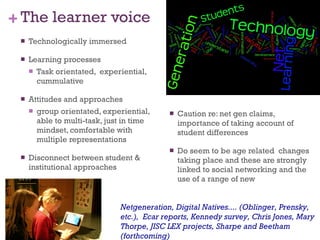The learner voice Technologically immersed Learning processes Task orientated,  experiential, cummulative Attitudes and approaches group orientated, experiential, able to multi-task, just in time mindset, comfortable with multiple representations Disconnect between student & institutional approaches Caution re: net gen claims, importance of taking account of student differences Do seem to be age related  changes taking place and these are strongly linked to social networking and the use of a range of new  Netgeneration, Digital Natives.... (Oblinger, Prensky, etc.),  Ecar reports, Kennedy survey, Chris Jones, Mary Thorpe, JISC LEX projects, Sharpe and Beetham (forthcoming) 