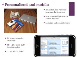 Personalised and mobile Individualised Personal Learning Environment Synchronised information across devices Location and context aware Have we crossed a threshold? The i-phone as truly transformative … .but what’s next? 