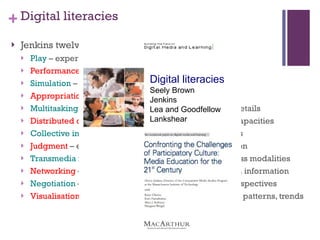 Digital literacies Jenkins twelve skills for participatory culture Play  – experimentation/problem solving Performance  – alternative identities Simulation  – construct models of real-world processes Appropriation  – sample and remix of media content Multitasking  – scanning and then focusing on salient details Distributed cognition  – interaction to expand mental capacities Collective intelligence  - to pool knowledge with others Judgment  – evaluation reliability of different information Transmedia navigation  – follow the flow of stories across modalities Networking  – search for,  synthesize and dissemination information Negotiation  – travel diverse communities, multiple perspectives Visualisation  – different data representations for ideas, patterns, trends Digital literacies Seely Brown Jenkins Lea and Goodfellow Lankshear 