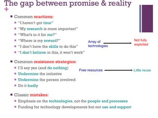 The gap between promise & reality Common  reactions:   “ I haven’t got  time ” “ My  research  is more important” “ What’s in it for  me ?” “ Where is my  reward ?” “ I don’t have the  skills  to do this” “ I  don’t believe  in this, it won’t work” Common  resistance strategies: I’ll say yes (and  do nothing ) Undermine  the initiative Undermine  the person involved Do it  badly Classic  mistakes : Emphasis on the  technologies , not the  people and processes Funding for technology developments but not  use and support Free resources Little reuse Array of  technologies Not fully  exploited 