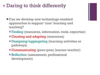 Daring to think differently Can we develop new technology-enabled approaches to support ‘core’ learning and teaching? Finding  (resources, information, tools, expertise) Creating and adapting  (resources) Designing/aggregating  (learning activities or pathways) Communicating  (peer-peer, learner-teacher) Reflectio n (assessment, professional development)  