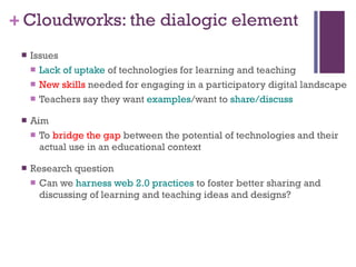 Cloudworks: the dialogic element Issues Lack of uptake  of technologies for learning and teaching New skills  needed for engaging in a participatory digital landscape Teachers say they want  examples /want to  share/discuss Aim To  bridge the gap  between the potential of technologies and their actual use in an educational context Research question Can we  harness web 2.0 practices  to foster better sharing and discussing of learning and teaching ideas and designs? 
