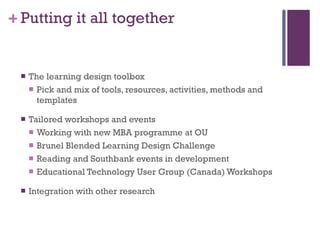 Putting it all together The learning design toolbox Pick and mix of tools, resources, activities, methods and templates Tailored workshops and events Working with new MBA programme at OU Brunel Blended Learning Design Challenge Reading and Southbank events in development Educational Technology User Group (Canada) Workshops Integration with other research 