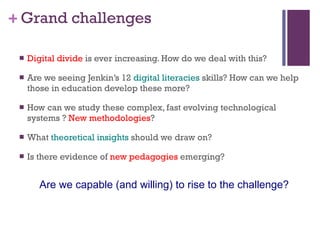 Grand challenges Digital divide  is ever increasing. How do we deal with this?  Are we seeing Jenkin’s 12  digital literacies  skills? How can we help those in education develop these more?  How can we study these complex, fast evolving technological systems ?  New methodologies ?  What  theoretical insights  should we draw on?  Is there evidence of  new pedagogies  emerging?  Are we capable (and willing) to rise to the challenge? 