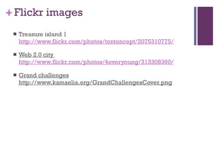 Flickr images Treasure island 1  http://www.flickr.com/photos/tontoncopt/2075310775/   Web 2.0 city  http://www.flickr.com/photos/4everyoung/313308360/ Grand challenges http://www.kamaelia.org/GrandChallengesCover.png 
