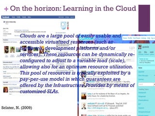 On the horizon: Learning in the Cloud Sclater, N. (2009) Clouds are a large pool of easily usable and accessible virtualized resources (such as hardware, development platforms and/or services). These resources can be dynamically re-configured to adjust to a variable load (scale), allowing also for an optimum resource utilization. This pool of resources is typically exploited by a pay-per-use model in which guarantees are offered by the Infrastructure Provider by means of customized SLAs. 