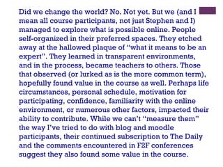 Did we change the world? No. Not yet. But we (and I mean all course participants, not just Stephen and I) managed to explore what is possible online. People self-organized in their preferred spaces. They etched away at the hallowed plaque of “what it means to be an expert”. They learned in transparent environments, and in the process, became teachers to others. Those that observed (or lurked as is the more common term), hopefully found value in the course as well. Perhaps life circumstances, personal schedule, motivation for participating, confidence, familiarity with the online environment, or numerous other factors, impacted their ability to contribute. While we can’t “measure them” the way I’ve tried to do with blog and moodle participants, their continued subscription to The Daily and the comments encountered in F2F conferences suggest they also found some value in the course. 
