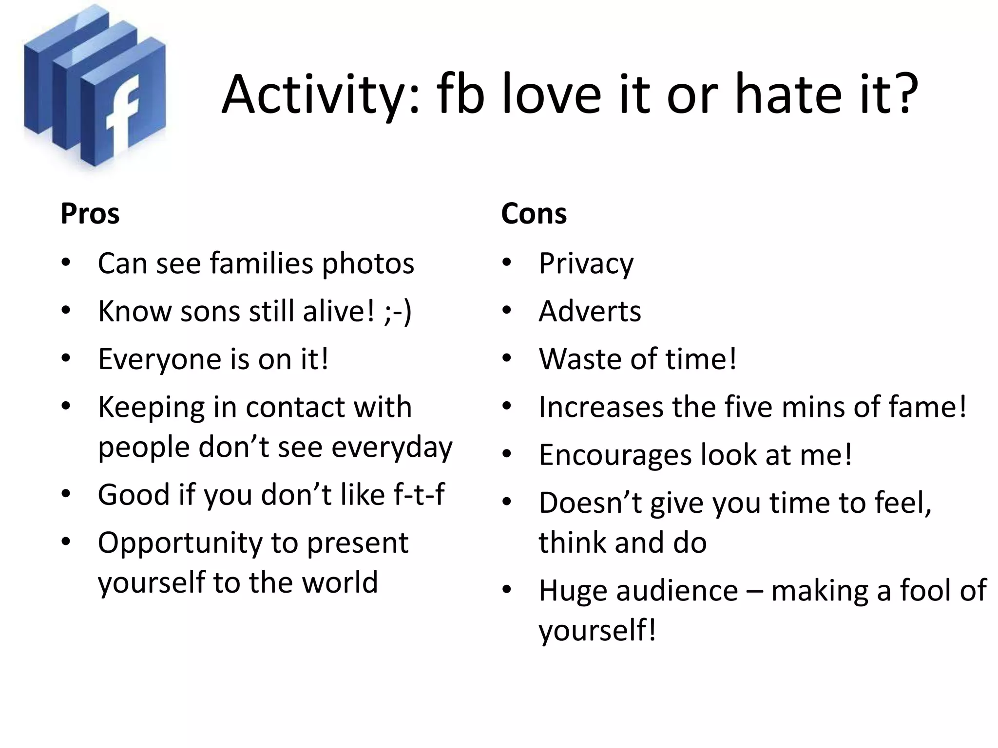 Activity: fb love it or hate it?
Pros                             Cons
• Can see families photos        • Privacy
• Know sons still alive! ;-)     • Adverts
• Everyone is on it!             • Waste of time!
• Keeping in contact with        • Increases the five mins of fame!
  people don’t see everyday      • Encourages look at me!
• Good if you don’t like f-t-f   • Doesn’t give you time to feel,
• Opportunity to present           think and do
  yourself to the world          • Huge audience – making a fool of
                                   yourself!
 