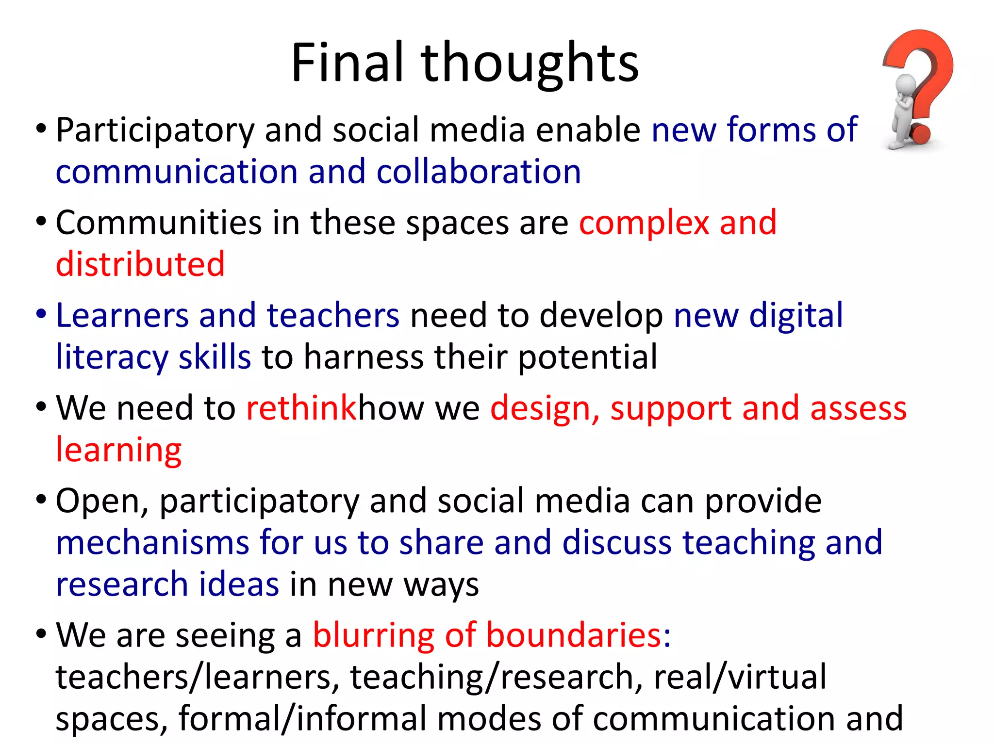 Final thoughts
• Participatory and social media enable new forms of
  communication and collaboration
• Communities in these spaces are complex and
  distributed
• Learners and teachers need to develop new digital
  literacy skills to harness their potential
• We need to rethinkhow we design, support and assess
  learning
• Open, participatory and social media can provide
  mechanisms for us to share and discuss teaching and
  research ideas in new ways
• We are seeing a blurring of boundaries:
  teachers/learners, teaching/research, real/virtual
  spaces, formal/informal modes of communication and
 